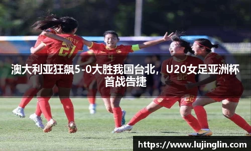 澳大利亚狂飙5-0大胜我国台北，U20女足亚洲杯首战告捷